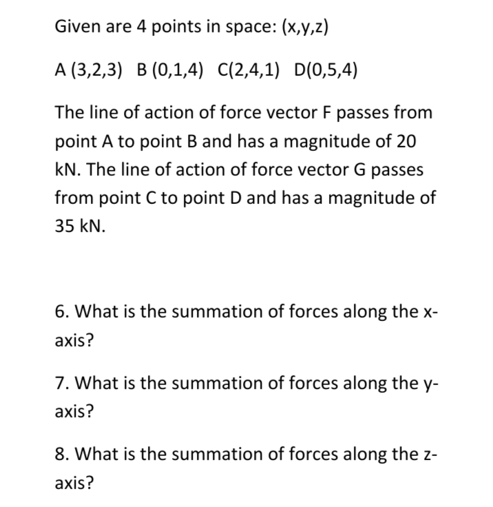Given are 4 points in space: (x,y,z)
A (3,2,3) B (0,1,4) C(2,4,1) D(0,5,4)
The line of action of force vector F passes from
point A to point B and has a magnitude of 20
kN. The line of action of force vector G passes
from point C to point D and has a magnitude of
35 kN.
6. What is the summation of forces along the x-
axis?
7. What is the summation of forces along the y-
axis?
8. What is the summation of forces along the z-
axis?
