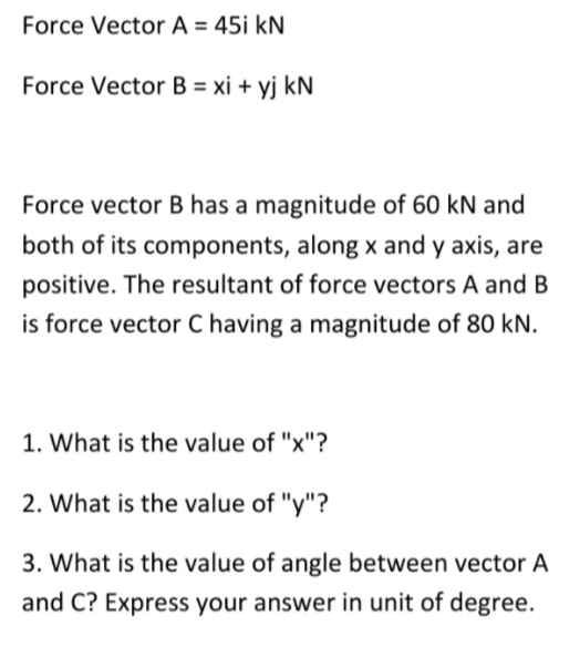 Force Vector A = 45i kN
Force Vector B = xi + yj kN
Force vector B has a magnitude of 60 kN and
both of its components, along x and y axis, are
positive. The resultant of force vectors A and B
is force vector C having a magnitude of 80 kN.
1. What is the value of "x"?
2. What is the value of "y"?
3. What is the value of angle between vector A
and C? Express your answer in unit of degree.
