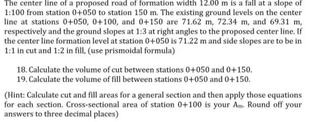 The center line of a proposed road of formation width 12.00 m is a fall at a slope of
1:100 from station 0+050 to station 150 m. The existing ground levels on the center
line at stations 0+050, 0+100, and 0+150 are 71.62 m, 72.34 m, and 69.31 m,
respectively and the ground slopes at 1:3 at right angles to the proposed center line. If
the center line formation level at station 0+050 is 71.22 m and side slopes are to be in
1:1 in cut and 1:2 in fill, (use prismoidal formula)
18. Calculate the volume of cut between stations 0+050 and 0+150.
19. Calculate the volume of fill between stations 0+050 and 0+150.
(Hint: Calculate cut and fill areas for a general section and then apply those equations
for each section. Cross-sectional area of station 0+100 is your Am. Round off your
answers to three decimal places)
