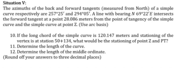 Situation V:
The azimuths of the back and forward tangents (measured from North) of a simple
curve respectively are 257°25' and 294°05'. A line with bearing N 69°22'E intersects
the forward tangent at a point 28.086 meters from the point of tangency of the simple
curve and the simple curve at point Z. (Use arc basis)
10. If the long chord of the simple curve is 120.147 meters and stationing of the
vertex is at station 50+134, what would be the stationing of point Z and PT?
11. Determine the length of the curve.
12. Determine the length of the middle ordinate.
(Round off your answers to three decimal places)
