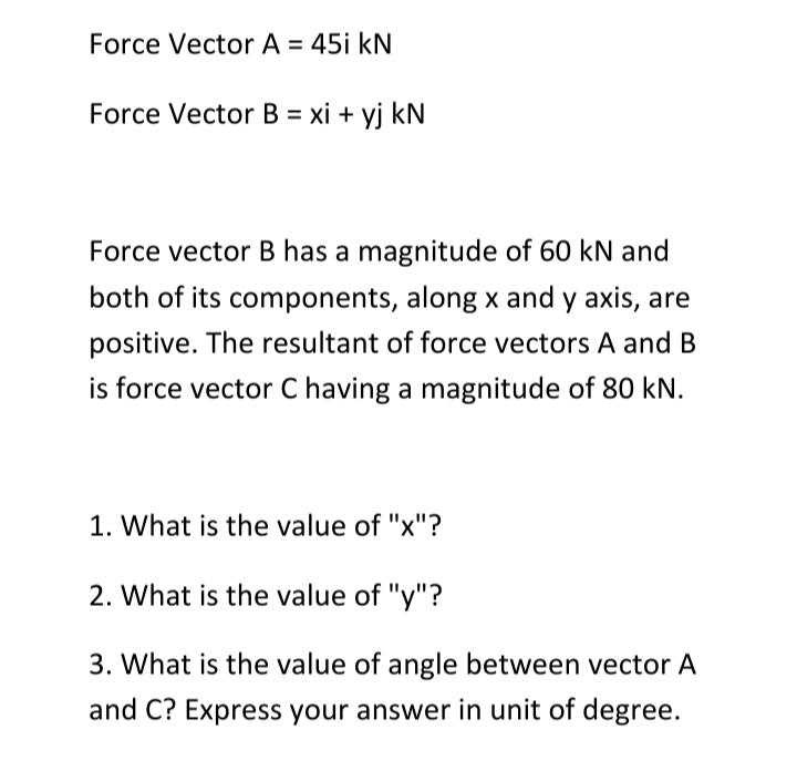 Force Vector A = 45i kN
Force Vector B = xi + yj kN
Force vector B has a magnitude of 60 kN and
both of its components, along x and y axis, are
positive. The resultant of force vectors A and B
is force vector C having a magnitude of 80 kN.
1. What is the value of "x"?
2. What is the value of "y"?
3. What is the value of angle between vector A
and C? Express your answer in unit of degree.
