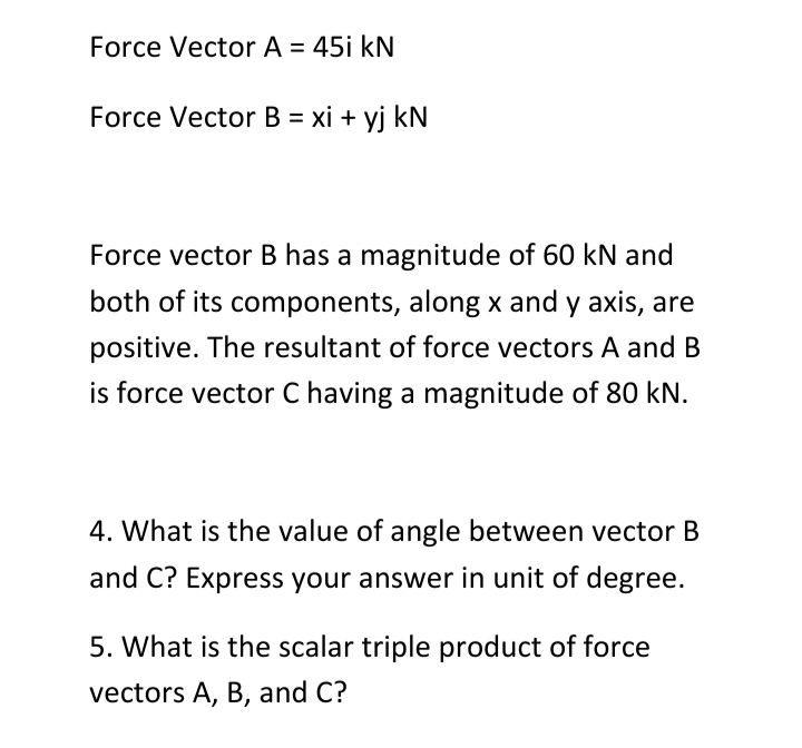 Force Vector A = 45i kN
Force Vector B = xi + yj kN
Force vector B has a magnitude of 60 kN and
both of its components, along x and y axis, are
positive. The resultant of force vectors A and B
is force vector C having a magnitude of 80 kN.
4. What is the value of angle between vector B
and C? Express your answer in unit of degree.
5. What is the scalar triple product of force
vectors A, B, and C?
