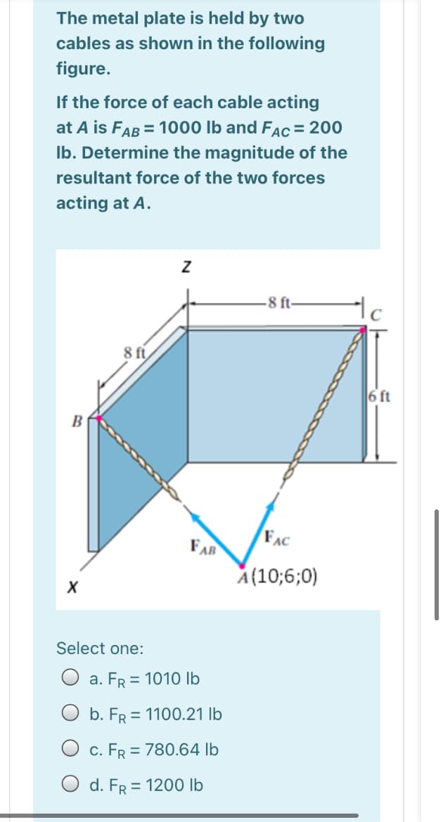 The metal plate is held by two
cables as shown in the following
figure.
If the force of each cable acting
at A is FAB = 1000 Ib and FAc = 200
Ib. Determine the magnitude of the
resultant force of the two forces
acting at A.
-8 ft-
8 ft
6 ft
B
FAR
FAC
A(10;6;0)
Select one:
O a. FR = 1010 lb
O b. FR = 1100.21 lb
O c. FR = 780.64 lb
O d. FR = 1200 lb
