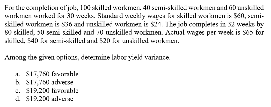 For the completion of job, 100 skilled workmen, 40 semi-skilled workmen and 60 unskilled
workmen worked for 30 weeks. Standard weekly wages for skilled workmen is $60, semi-
skilled workmen is $36 and unskilled workmen is $24. The job completes in 32 weeks by
80 skilled, 50 semi-skilled and 70 unskilled workmen. Actual wages per week is $65 for
skilled, $40 for semi-skilled and $20 for unskilled workmen.
Among the given options, determine labor yield variance.
a. $17,760 favorable
b. $17,760 adverse
c. $19,200 favorable
d. $19,200 adverse
