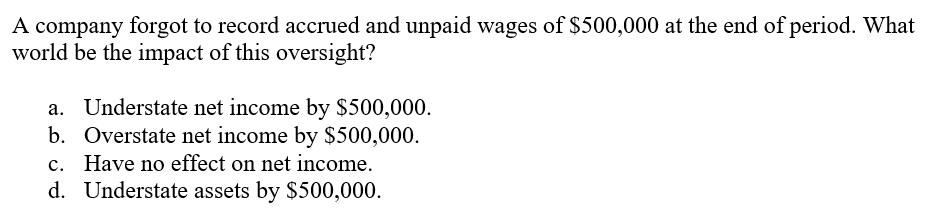 A company forgot to record accrued and unpaid wages of $500,000 at the end of period. What
world be the impact of this oversight?
a. Understate net income by $500,000.
b. Overstate net income by $500,000.
c. Have no effect on net income.
d. Understate assets by $500,000.
