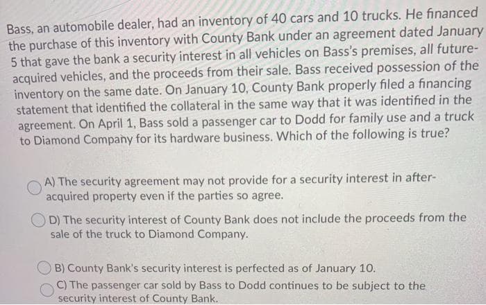 Bass, an automobile dealer, had an inventory of 40 cars and 10 trucks. He financed
the purchase of this inventory with County Bank under an agreement dated January
5 that gave the bank a security interest in all vehicles on Bass's premises, all future-
acquired vehicles, and the proceeds from their sale. Bass received possession of the
inventory on the same date. On January 10, County Bank properly filed a financing
statement that identified the collateral in the same way that it was identified in the
agreement. On April 1, Bass sold a passenger car to Dodd for family use and a truck
to Diamond Company for its hardware business. Which of the following is true?
A) The security agreement may not provide for a security interest in after-
acquired property even if the parties so agree.
D) The security interest of County Bank does not include the proceeds from the
sale of the truck to Diamond Company.
O B) County Bank's security interest is perfected as of January 10.
C) The passenger car sold by Bass to Dodd continues to be subject to the
security interest of County Bank.

