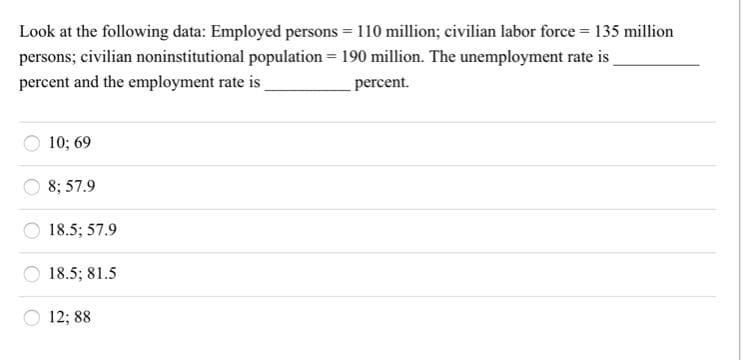 Look at the following data: Employed persons = 110 million; civilian labor force = 135 million
persons; civilian noninstitutional population = 190 million. The unemployment rate is
percent and the employment rate is
percent.
10; 69
8; 57.9
18.5; 57.9
18.5; 81.5
12; 88
