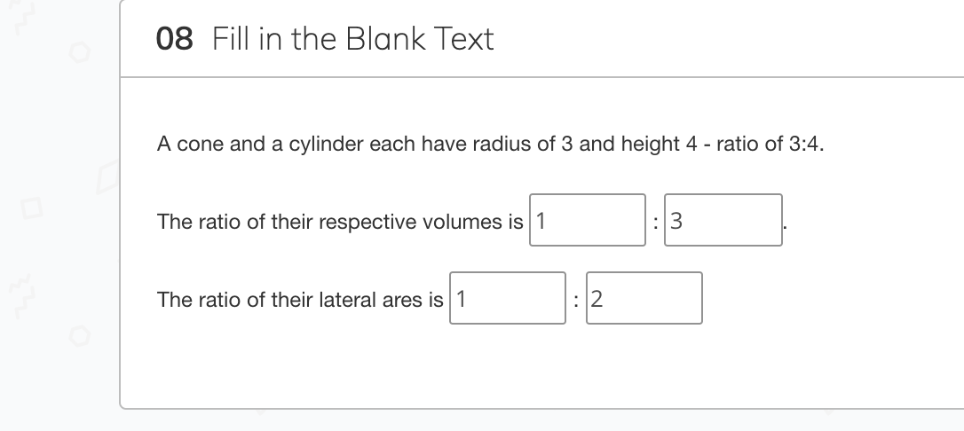 08 Fill in the Blank Text
A cone and a cylinder each have radius of 3 and height 4 - ratio of 3:4.
The ratio of their respective volumes is 1
:3
The ratio of their lateral ares is 1
:2

