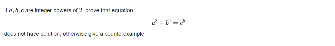 If a, b, c are integer powers of 2, prove that equation
a³ + bª = c5
does not have solution, otherwise give a counterexample.
