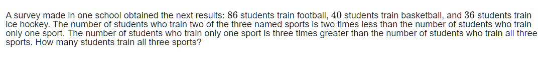 A survey made in one school obtained the next results: 86 students train football, 40 students train basketball, and 36 students train
ice hockey. The number of students who train two of the three named sports is two times less than the number of students who train
only one sport. The number of students who train only one sport is three times greater than the number of students who train all three
sports. How many students train all three sports?
