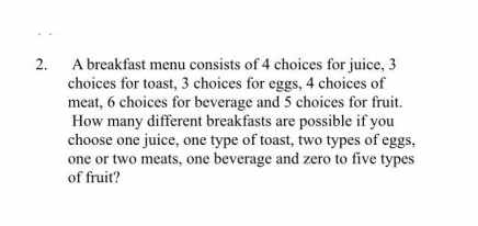 2.
A breakfast menu consists of 4 choices for juice, 3
choices for toast, 3 choices for eggs, 4 choices of
meat, 6 choices for beverage and 5 choices for fruit.
How many different breakfasts are possible if you
choose one juice, one type of toast, two types of eggs,
one or two meats, one beverage and zero to five types
of fruit?
