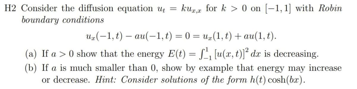 H2 Consider the diffusion equation ut =
kua for k > 0 on [-1,1] with Robin
boundary conditions
Uz(-1,t) – au(-1, t) = 0 = u#(1, t) + au(1, t).
(a) If a > 0 show that the energy E(t) = S', [u(x, t)]² dx is decreasing.
(b) If a is much smaller than 0, show by example that energy may increase
or decrease. Hint: Consider solutions of the form h(t) cosh(bx).
