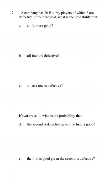 A company has 20 Blu-ray players of which 6 are
defective. If four are sold, what is the probability that:
7.
a. all four are good?
b.
all four are defective?
с.
at least one is defective?
If two are sold, what is the probability that:
d. the second is defective given the first is good?
the first is good given the second is defective?
е.
