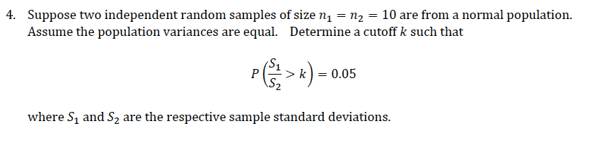 4. Suppose two independent random samples of size n1 = n2 = 10 are from a normal population.
Assume the population variances are equal. Determine a cutoff k such that
P>k) - 0.05
where S, and S2 are the respective sample standard deviations.
