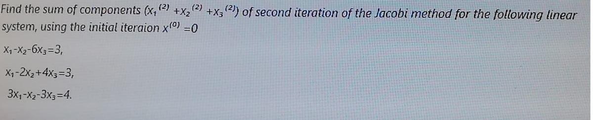 Find the sum of components (x, (2)
(2)
+X2
+X3 2) of second iteration of the Jacobi method for the following linear
system, using the initial iteraion x0) =0
X, -X2-6X3=3,
X1 -2x2+4X3=3,
3x1-X2-3x3=4.
