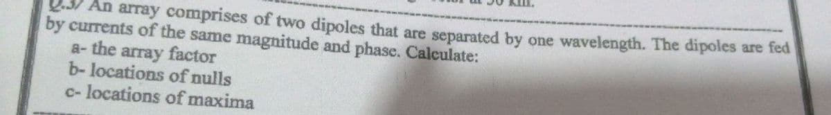 An array comprises of two dipoles that are separated by one wavelength. The dipoles are fed
by currents of the same magnitude and phase. Calculate:
a- the array factor
b- locations of nulls
c- locations of maxima
