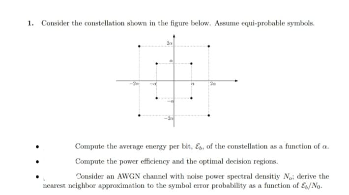 1. Consider the constellation shown in the figure below. Assume equi-probable symbols.
-20
20
Compute the average energy per bit, Es, of the constellation as a function of a.
Compute the power efficiency and the optimal decision regions.
Consider an AWGN channel with noise power spectral densitiy No; derive the
nearest neighbor approximation to the symbol error probability as a function of Es/No.
