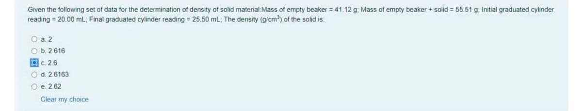 Given the following set of data for the determination of density of solid material:Mass of empty beaker = 41.12 g, Mass of empty beaker + solid = 55.51 g, Initial graduated cylinder
reading = 20.00 mL; Final graduated cylinder reading = 25.50 mL; The density (g/cm?) of the solid is:
O a 2
O b. 2616
c. 2.6
Od. 2.6163
O e. 2.62
Clear my choice
