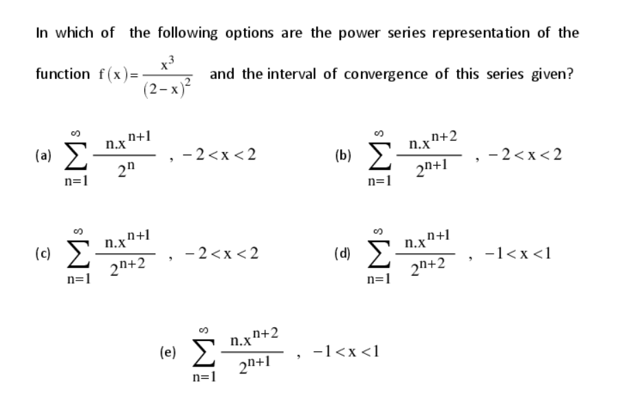 In which of the following options are the power series representation of the
x3
function f(x)=
and the interval of convergence of this series given?
(2– x)²
n+1
n.x
(a) E
2"
- 2<x <2
n+2
n.x'
(b) >
2n+1
n=1
- 2<x< 2
n=1
n.x"+1
2n+2
(c)
- 2<x < 2
n.xn+1
(d)
-1<x <1
2n+2
n=1
n=1
(e) E
2n+1
n.xn+2
-1<x <1
n=1

