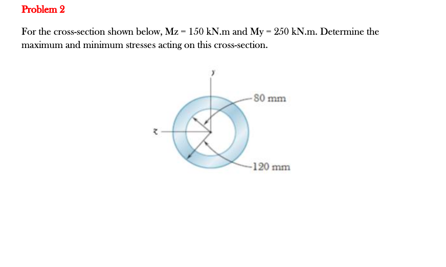 Problem 2
For the cross-section shown below, Mz = 150 kN.m and My = 250 kN.m. Determine the
maximum and minimum stresses acting on this cross-section.
-80 mm
-120 mm
