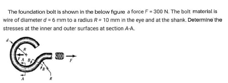 The foundation bolt is shown in the below figure a force F = 300 N. The bolt material is
wire of diameter d = 6 mm to a radius R = 10 mm in the eye and at the shank. Determine the
stresses at the inner and outer surfaces at section A-A.
FA B
