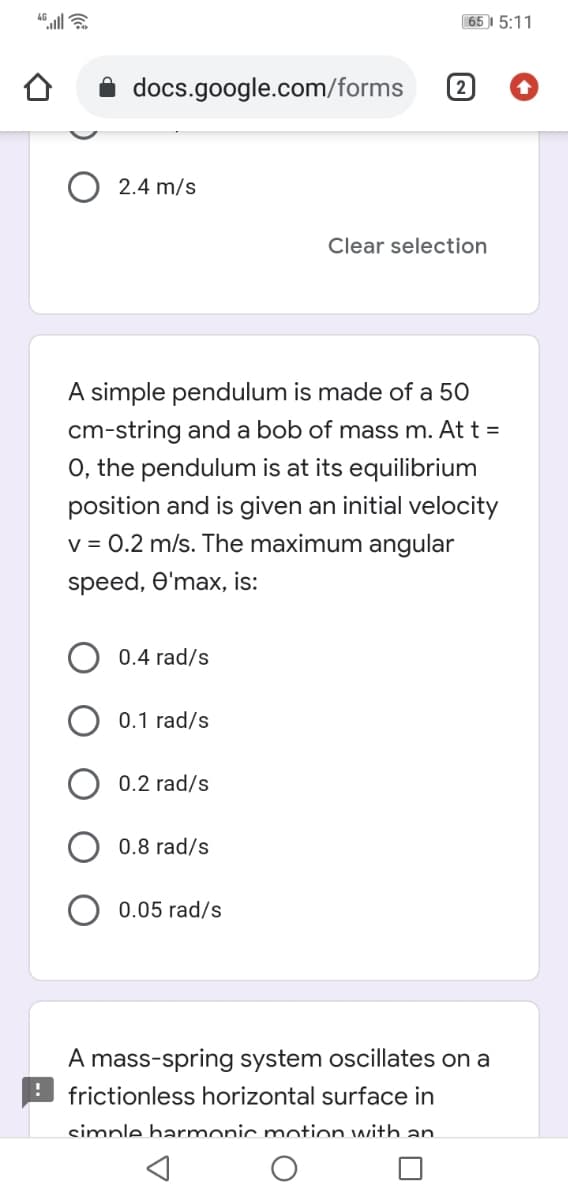 65 I 5:11
docs.google.com/forms
2
2.4 m/s
Clear selection
A simple pendulum is made of a 50
cm-string and a bob of mass m. At t =
O, the pendulum is at its equilibrium
position and is given an initial velocity
v = 0.2 m/s. The maximum angular
speed, O'max, is:
0.4 rad/s
0.1 rad/s
0.2 rad/s
0.8 rad/s
0.05 rad/s
A mass-spring system oscillates on a
frictionless horizontal surface in
simple harmonic motion with an.

