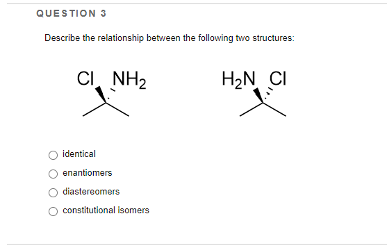 QUESTION 3
Describe the relationship between the following two structures:
CI NH2
H2N CI
identical
enantiomers
diastereomers
constitutional isomers
