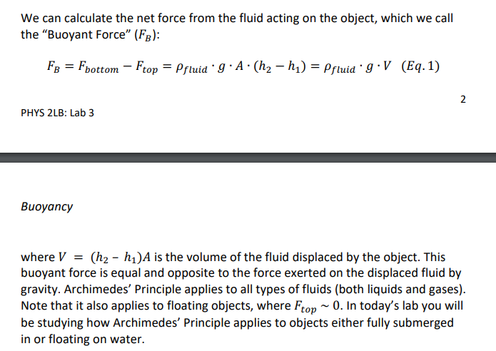 We can calculate the net force from the fluid acting on the object, which we call
the "Buoyant Force" (F3):
FB = Fpottom - Ftop = Prtuia 9 · A · (hz – h,) = Prtuia I · V (Eq.1)
2
PHYS 2LB: Lab 3
Buoyancy
where V = (h2 - h1)A is the volume of the fluid displaced by the object. This
buoyant force is equal and opposite to the force exerted on the displaced fluid by
gravity. Archimedes' Principle applies to all types of fluids (both liquids and gases).
Note that it also applies to floating objects, where Frop ~ 0. In today's lab you will
be studying how Archimedes' Principle applies to objects either fully submerged
in or floating on water.

