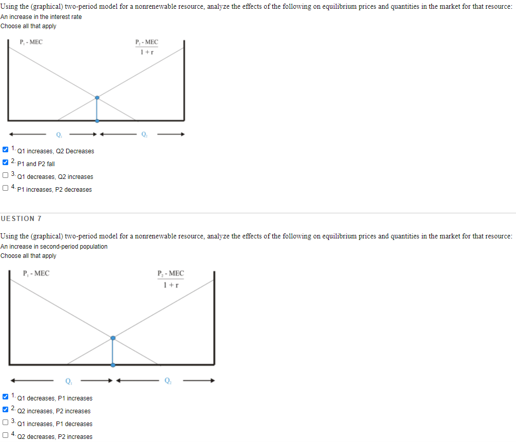 Using the (graphical) two-period model for a nonrenewable resource, analyze the effects of the following on equilibrium prices and quantities in the market for that resource:
An increase in the interest rate
Choose all that apply
P, - MEC
P, - MEC
1+r
Q
V 1.Q1 increases, Q2 Decreases
V 2. P1 and P2 fall
O 3. 01 decreases, Q2 increases
O 4. P1 increases, P2 decreases
UESTION 7
Using the (graphical) two-period model for a nonrenewable resource, analyze the effects of the following on equilibrium prices and quantities in the market for that resource:
An increase in second-period population
Choose all that apply
P, - MEC
P - MEC
1+r
Q
V 1. 01 decreases, P1 increases
V 2. 02 increases, P2 increases
O 3. 01 increases, P1 decreases
O 4. 02 decreases, P2 increases
