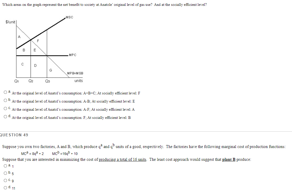 Which areas on the graph represent the net benefit to society at Anatole' original level of gas use? And at the socially efficient level?
MSC
$/unit|
A
F
В
MPC
G
MPB=M SB
Q1
Q2
Q3
units
O At the original level of Anatol's consumption: A+B+C; At socially efficient level: F
O D. At the original level of Anatol's consumption: A-B; At socially efficient level: E
OC At the original level of Anatol's consumption: A-F; At socially efficient level: A
O d. At the original level of Anatol's consumption:F; At socially efficient level: B
QUESTION
Suppose you own two factories, A and B, which produce q* and q° units of a good, respectively. The factories have the following marginal cost of production functions:
Mca = 8qa + 2
Mcb =16g + 10
Suppose that you are interested in minimizing the cost of producing a total of 16 units. The least cost approach would suggest that plant B produce:
O a.1
O b.5
OC 9
O d. 11
