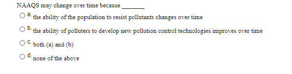 NAAQS may change over time because
the ability of the population to resist pollutants changes over time
a.
the ability of polluters to develop new pollution control technologies improves over time
C.
both (a) and (b)
none of the above
