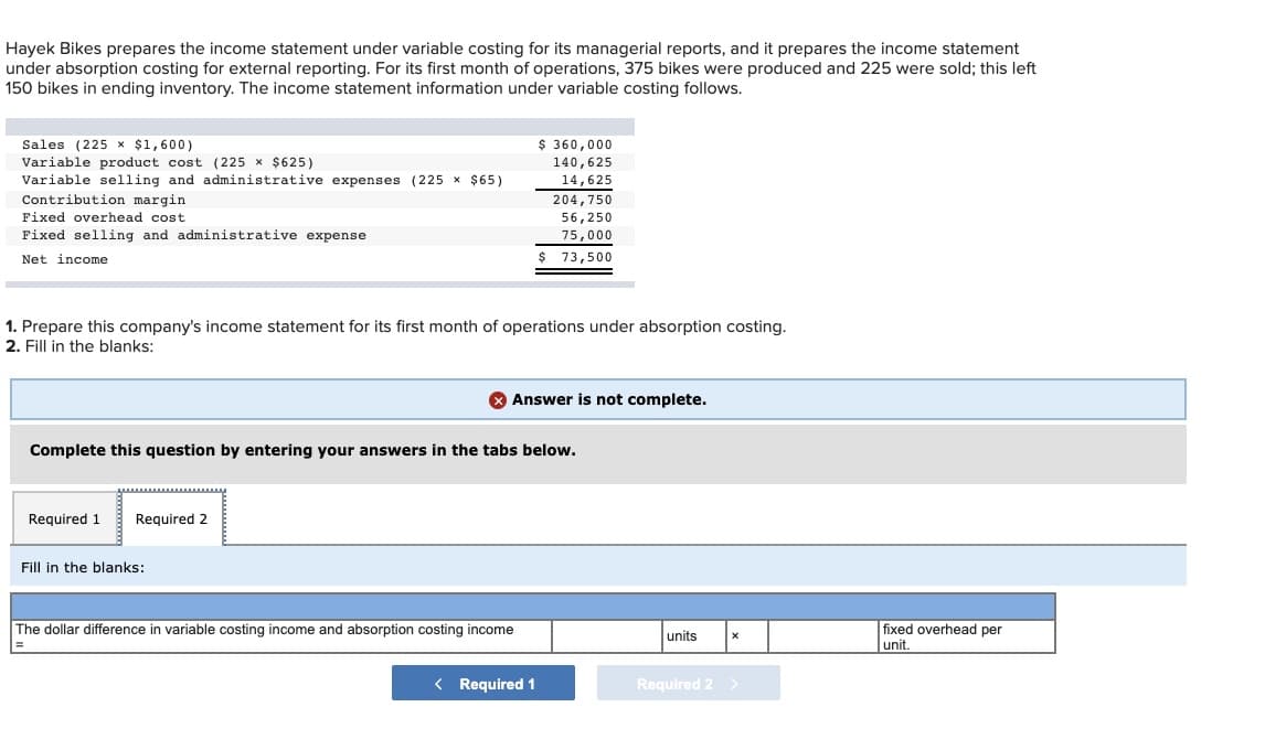 Hayek Bikes prepares the income statement under variable costing for its managerial reports, and it prepares the income statement
under absorption costing for external reporting. For its first month of operations, 375 bikes were produced and 225 were sold; this left
150 bikes in ending inventory. The income statement information under variable costing follows.
Sales (225 x $1,600)
$ 360,000
Variable product cost (225 x $625)
Variable selling and administrative expenses (225 x $65)
Contribution margin
140,625
14,625
204,750
Fixed overhead cost
56,250
Fixed selling and administrative expense
75,000
Net income
73,500
1. Prepare this company's income statement for its first month of operations under absorption costing.
2. Fill in the blanks:
O Answer is not complete.
Complete this question by entering your answers in the tabs below.
Required 1
Required 2
Fill in the blanks:
The dollar difference in variable costing income and absorption costing income
fixed overhead per
units
unit.
< Required 1
Required 2
