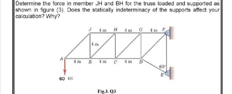 Determine the force in member JH and BH for the truss loaded and supported as
shown in figure (3). Does the statically indeterminacy of the supports affect your
calculation? Why?
4m H4m G4m F
4 m
4 m B 4 m
C 4m
D
60
60 kN
Fig.3. Q3
