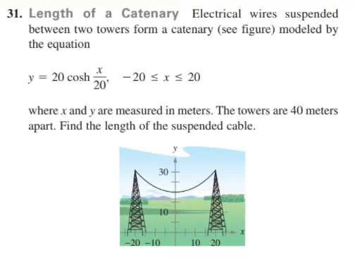 31. Length of a Catenary Electrical wires suspended
between two towers form a catenary (see figure) modeled by
the equation
y = 20 cosh
20
- 20 < x s 20
where x and y are measured in meters. The towers are 40 meters
apart. Find the length of the suspended cable.
30
10
-20 -10
10
20
