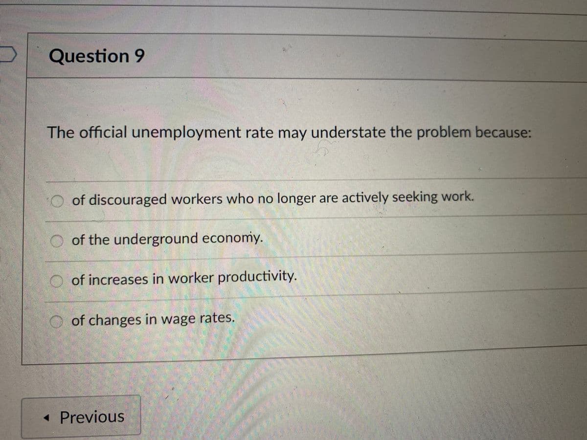 Question 9
The official unemployment rate may understate the problem because:
of discouraged workers who no longer are actively seeking work.
of the underground economy.
of increases in worker productivity.
of changes in wage rates.
<< Previous
4