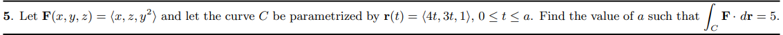 5. Let F(x, y, z) = (x, z, y²) and let the curve C be parametrized by r(t) = (4t, 3t, 1), 0 <t < a. Find the value of a such that
F. dr = 5.
