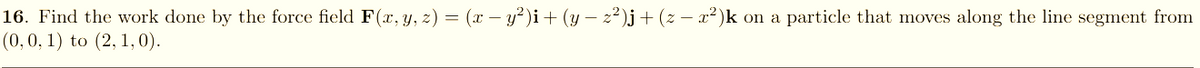 16. Find the work done by the force field F(x, y, z) = (x – y²)i+ (y – 2²)j+ (z – x²)k on a particle that moves along the line segment from
(0,0, 1) to (2, 1, 0).
