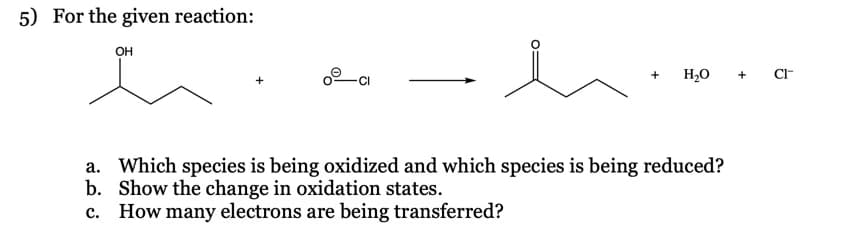 5) For the given reaction:
он
H20
CI-
CI
a. Which species is being oxidized and which species is being reduced?
b. Show the change in oxidation states.
c. How many electrons are being transferred?
+
