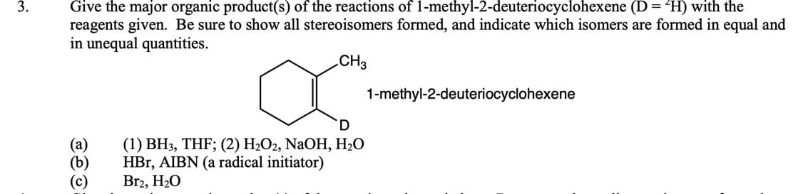 3.
Give the major organic product(s) of the reactions of 1-methyl-2-deuteriocyclohexene (D = ²H) with the
reagents given. Be sure to show all stereoisomers formed, and indicate which isomers are formed in equal and
in unequal quantities.
CH3
1-methyl-2-deuteriocyclohexene
(а)
(b)
(c)
(1) BH3, THF; (2) H2O2, NaOH, H2O
HBr, AIBN (a radical initiator)
Br2, H2O
