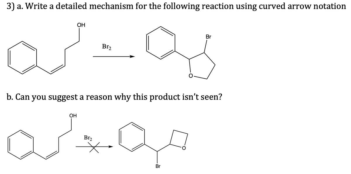 3) a. Write a detailed mechanism for the following reaction using curved arrow notation
ОН
Br
Br2
b. Can you suggest a reason why this product isn't seen?
OH
Br2
Br
