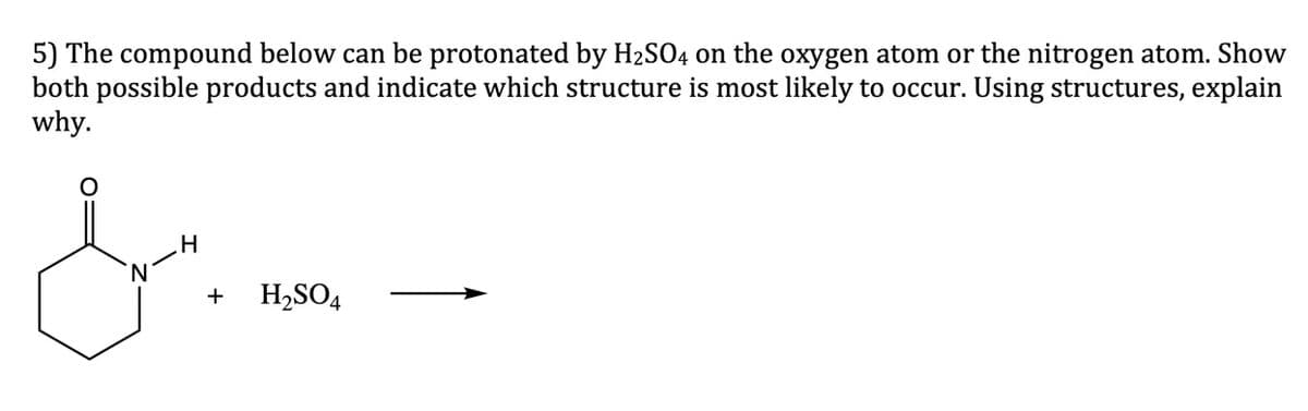 5) The compound below can be protonated by H2SO4 on the oxygen atom or the nitrogen atom. Show
both possible products and indicate which structure is most likely to occur. Using structures, explain
why.
+
H,SO4
