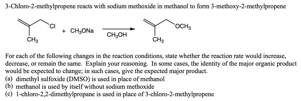 3-Chloro-2-methylpropene reacts with sodium methoxide in methanol to form 3-methoxy-2-methylpropene
CI
+ CH3ONA
OCH3
CH3OH
CH3
CH3
For each of the following changes in the reaction conditions, state whether the reaction rate would increase,
decrease, or remain the same. Explain your reasoning. In some cases, the identity of the major organic product
would be expected to change; in such cases, give the expected major product.
(a) dimethyl sulfoxide (DMSO) is used in place of methanol
(b) methanol is used by itself without sodium methoxide
(c) 1-chloro-2,2-dimethylpropane is used in place of 3-chloro-2-methylpropene
