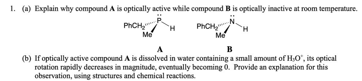 1. (a) Explain why compound A is optically active while compound B is optically inactive at room temperature.
•.
..
P.
PHCH2
H.
Me
Me
А
В
(b) If optically active compound A is dissolved in water containing a small amount of H3O*, its optical
rotation rapidly decreases in magnitude, eventually becoming 0. Provide an explanation for this
observation, using structures and chemical reactions.
