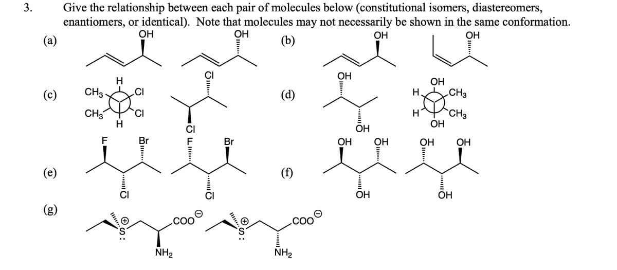 Give the relationship between each pair of molecules below (constitutional isomers, diastereomers,
enantiomers, or identical). Note that molecules may not necessarily be shown in the same conformation.
3.
OH
ОН
ОН
ОН
(a)
(b)
ОН
H
OH
(c)
CH3
.CI
(d)
Н.
.CH3
CH3
CH3
ОН
TCI
H
H
CI
OH
F
Br
Br
ОН
ОН
ОН
ОН
(e)
(f)
CI
ОН
ОН
(g)
.cO
NH2
NH2
.. O
II S:
