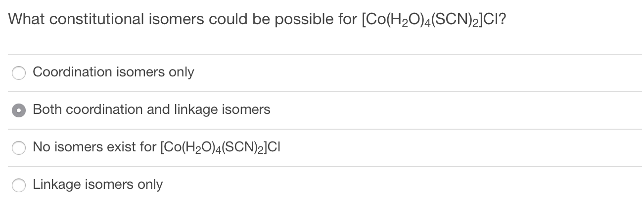What constitutional isomers could be possible for [Co(H2O)4(SCN)2]CI?
Coordination isomers only
Both coordination and linkage isomers
No isomers exist for [Co(H20)4(SCN)2]CI
Linkage isomers only
