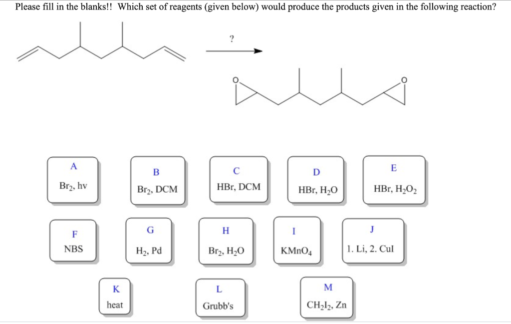 Please fill in the blanks!! Which set of reagents (given below) would produce the products given in the following reaction?
?
E
В
D
Br2, hv
Br2, DCM
HBr, DCM
HBr, H2O
HBr, H2O2
H
J
F
NBS
H2, Pd
Br2, H2O
KMNO4
1. Li, 2. Cul
K
M
heat
Grubb's
CH,l2, Zn
