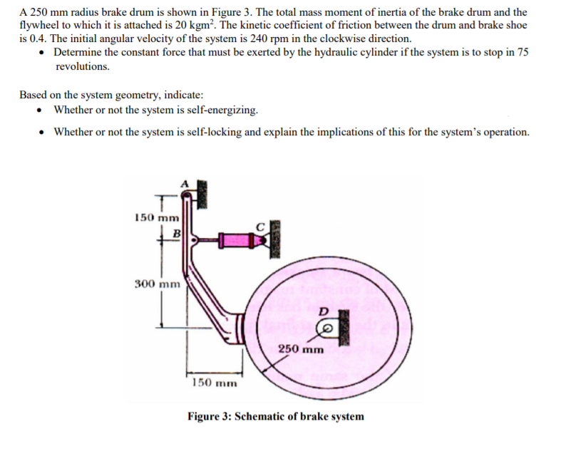 A 250 mm radius brake drum is shown in Figure 3. The total mass moment of inertia of the brake drum and the
flywheel to which it is attached is 20 kgm². The kinetic coefficient of friction between the drum and brake shoe
is 0.4. The initial angular velocity of the system is 240 rpm in the clockwise direction.
• Determine the constant force that must be exerted by the hydraulic cylinder if the system is to stop in 75
revolutions.
Based on the system geometry, indicate:
• Whether or not the system is self-energizing.
• Whether or not the system is self-locking and explain the implications of this for the system's operation.
150 mm
B
300 mm
250 mm
150 mm
Figure 3: Schematic of brake system

