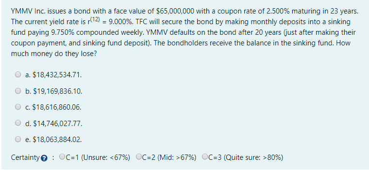 YMMV Inc. issues a bond with a face value of $65,000,000 with a coupon rate of 2.500% maturing in 23 years.
The current yield rate is r(12) = 9.000%. TFC will secure the bond by making monthly deposits into a sinking
fund paying 9.750% compounded weekly. YMMV defaults on the bond after 20 years (just after making their
coupon payment, and sinking fund deposit). The bondholders receive the balance in the sinking fund. How
much money do they lose?
a. $18,432,534.71.
b. $19,169,836.10.
c. $18,616,860.06.
d. $14,746,027.77.
e. $18,063,884.02.
Certaintye : OC=1 (Unsure: <67%) OC=2 (Mid: >67%) OC=3 (Quite sure: >80%)
