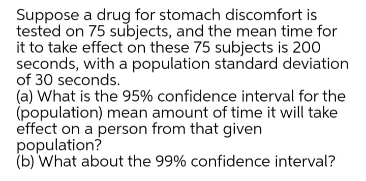 Suppose a drug for stomach discomfort is
tested on 75 subjects, and the mean time for
it to take effect on these 75 subjects is 200
seconds, with a population standard deviation
of 30 seconds.
(a) What is the 95% confidence interval for the
(population) mean amount of time it will take
effect on a person from that given
population?
(b) What about the 99% confidence interval?
