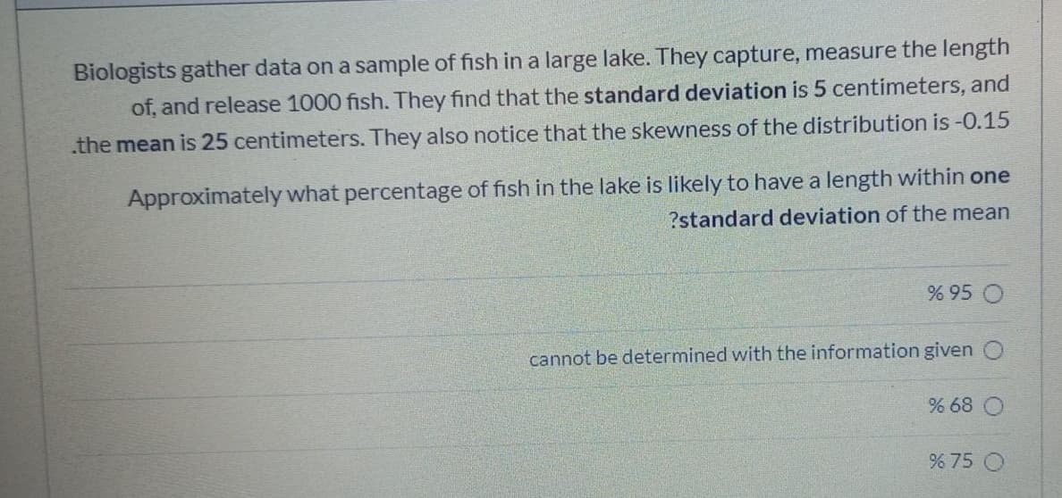 Biologists gather data on a sample of fish in a large lake. They capture, measure the length
of, and release 1000 fish. They find that the standard deviation is 5 centimeters, and
.the mean is 25 centimeters. They also notice that the skewness of the distribution is -0.15
Approximately what percentage of fish in the lake is likely to have a length within one
?standard deviation of the mean
% 95 O
cannot be determined with the information given
% 68
% 75 O
